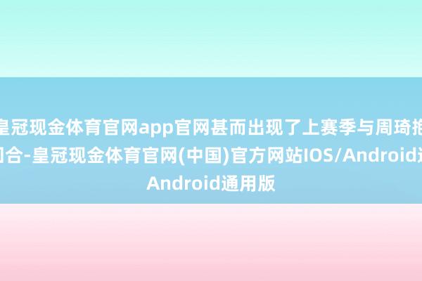 皇冠现金体育官网app官网甚而出现了上赛季与周琦抱摔的回合-皇冠现金体育官网(中国)官方网站IOS/Android通用版