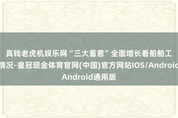 真钱老虎机娱乐网　　“三大蓄意”全面增长　　看船舶工业开动情况-皇冠现金体育官网(中国)官方网站IOS/Android通用版