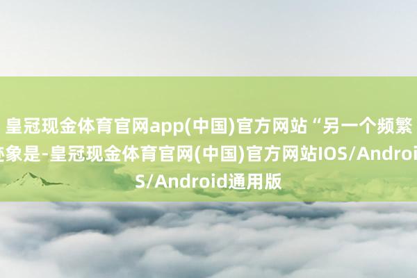 皇冠现金体育官网app(中国)官方网站“另一个频繁出现的迹象是-皇冠现金体育官网(中国)官方网站IOS/Android通用版