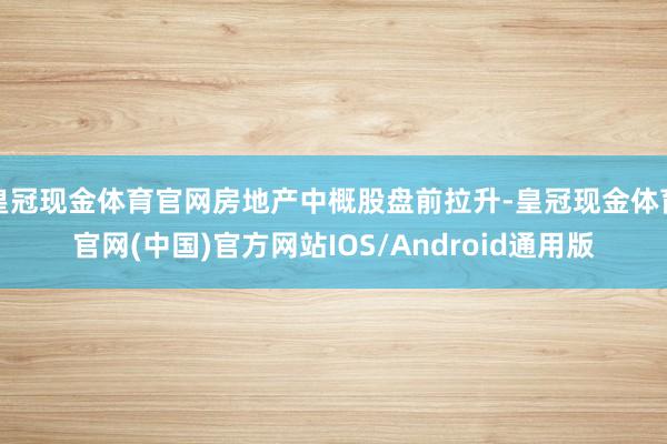 皇冠现金体育官网房地产中概股盘前拉升-皇冠现金体育官网(中国)官方网站IOS/Android通用版