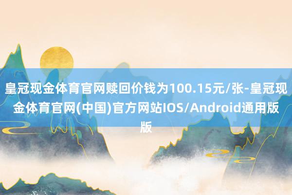 皇冠现金体育官网赎回价钱为100.15元/张-皇冠现金体育官网(中国)官方网站IOS/Android通用版