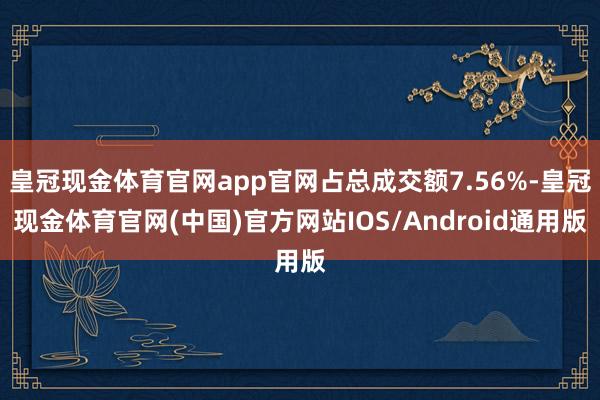 皇冠现金体育官网app官网占总成交额7.56%-皇冠现金体育官网(中国)官方网站IOS/Android通用版