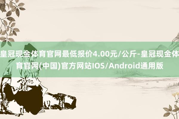 皇冠现金体育官网最低报价4.00元/公斤-皇冠现金体育官网(中国)官方网站IOS/Android通用版