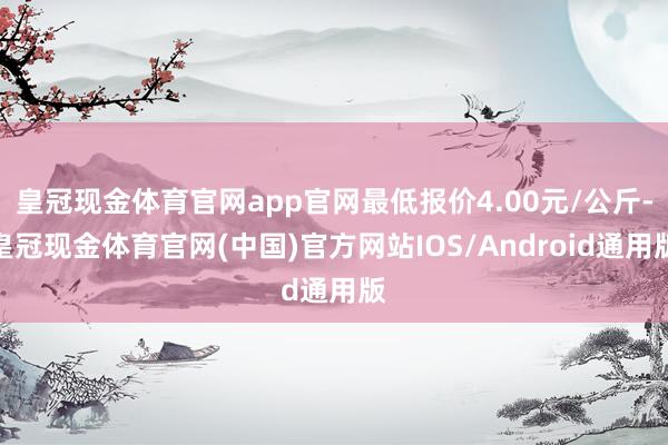 皇冠现金体育官网app官网最低报价4.00元/公斤-皇冠现金体育官网(中国)官方网站IOS/Android通用版