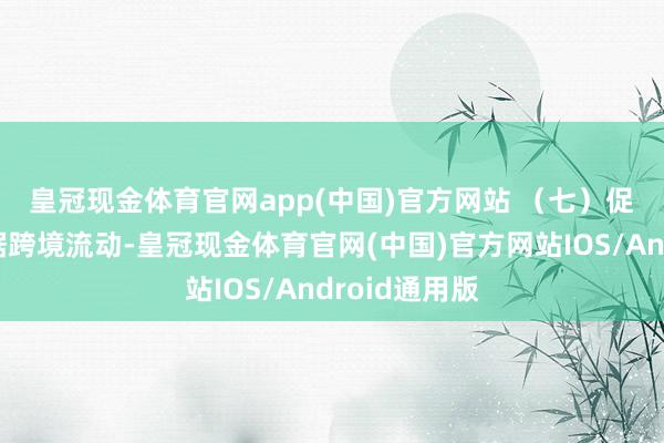 皇冠现金体育官网app(中国)官方网站 　　（七）促进和标准数据跨境流动-皇冠现金体育官网(中国)官方网站IOS/Android通用版