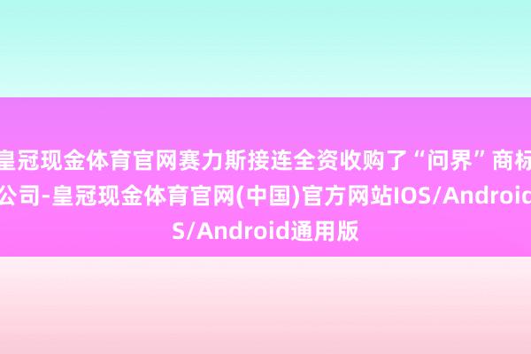 皇冠现金体育官网赛力斯接连全资收购了“问界”商标过火子公司-皇冠现金体育官网(中国)官方网站IOS/Android通用版