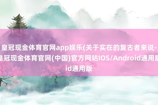 皇冠现金体育官网app娱乐(关于实在的复古者来说-皇冠现金体育官网(中国)官方网站IOS/Android通用版