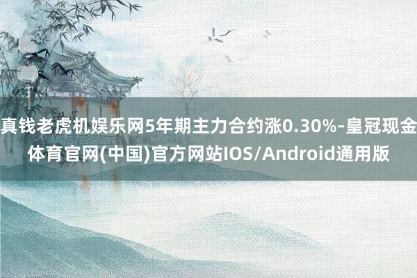 真钱老虎机娱乐网5年期主力合约涨0.30%-皇冠现金体育官网(中国)官方网站IOS/Android通用版