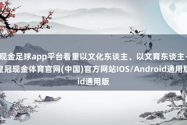 现金足球app平台看重以文化东谈主、以文育东谈主-皇冠现金体育官网(中国)官方网站IOS/Android通用版