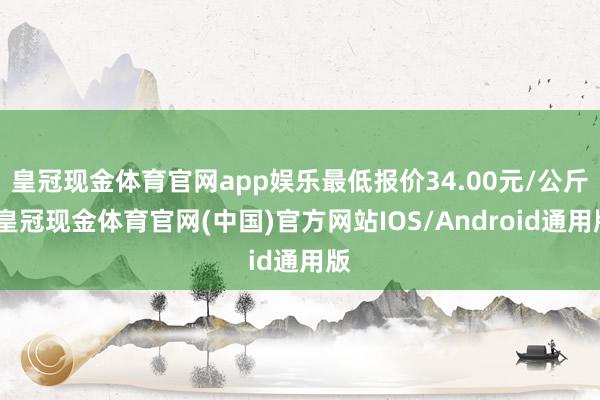 皇冠现金体育官网app娱乐最低报价34.00元/公斤-皇冠现金体育官网(中国)官方网站IOS/Android通用版