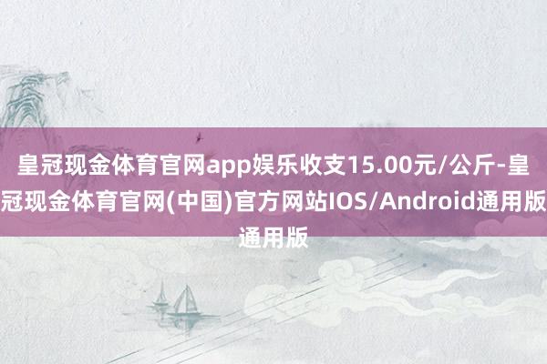 皇冠现金体育官网app娱乐收支15.00元/公斤-皇冠现金体育官网(中国)官方网站IOS/Android通用版