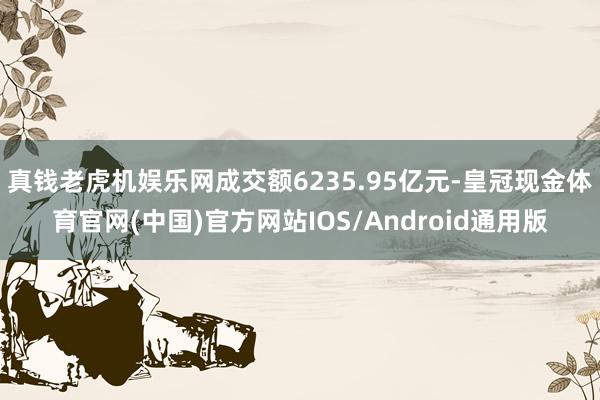 真钱老虎机娱乐网成交额6235.95亿元-皇冠现金体育官网(中国)官方网站IOS/Android通用版