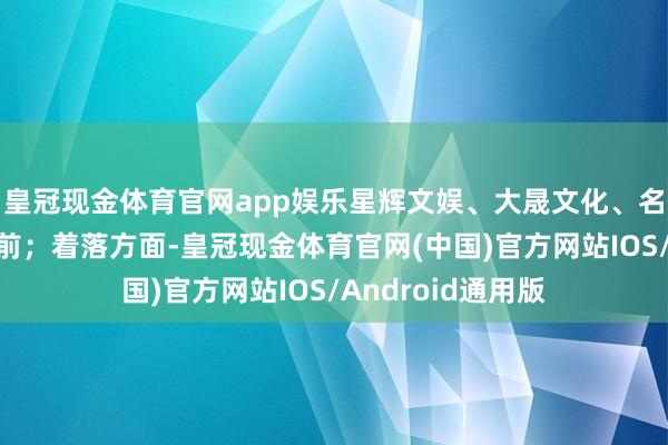 皇冠现金体育官网app娱乐星辉文娱、大晟文化、名臣健康等涨幅居前；着落方面-皇冠现金体育官网(中国)官方网站IOS/Android通用版