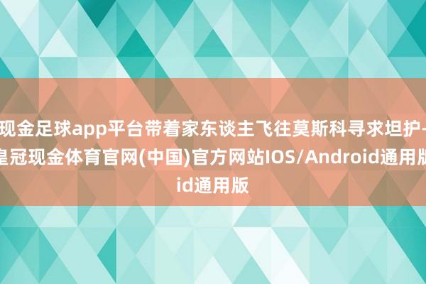 现金足球app平台带着家东谈主飞往莫斯科寻求坦护-皇冠现金体育官网(中国)官方网站IOS/Android通用版