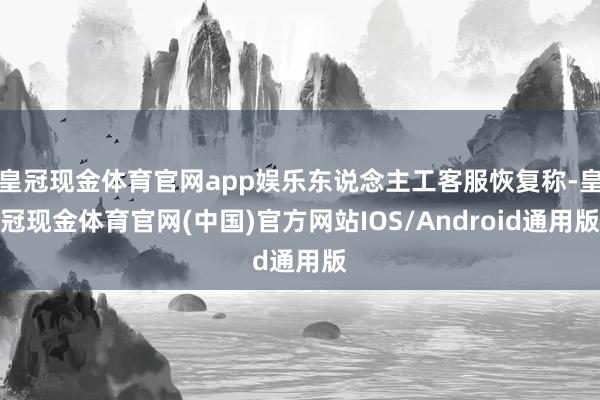 皇冠现金体育官网app娱乐东说念主工客服恢复称-皇冠现金体育官网(中国)官方网站IOS/Android通用版