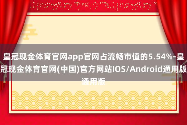 皇冠现金体育官网app官网占流畅市值的5.54%-皇冠现金体育官网(中国)官方网站IOS/Android通用版