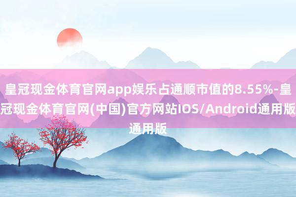 皇冠现金体育官网app娱乐占通顺市值的8.55%-皇冠现金体育官网(中国)官方网站IOS/Android通用版