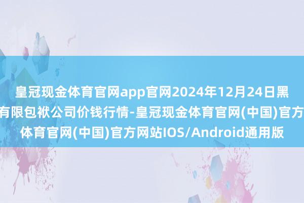 皇冠现金体育官网app官网2024年12月24日黑龙江鹤岗市万圃源蔬菜有限包袱公司价钱行情-皇冠现金体育官网(中国)官方网站IOS/Android通用版