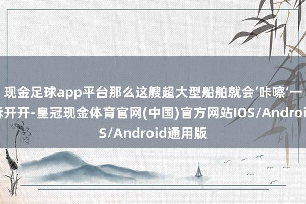 现金足球app平台那么这艘超大型船舶就会‘咔嚓’一声从中拆开开-皇冠现金体育官网(中国)官方网站IOS/Android通用版