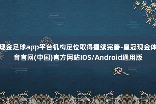 现金足球app平台机构定位取得握续完善-皇冠现金体育官网(中国)官方网站IOS/Android通用版