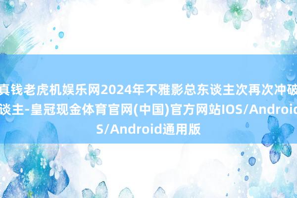 真钱老虎机娱乐网2024年不雅影总东谈主次再次冲破10亿东谈主-皇冠现金体育官网(中国)官方网站IOS/Android通用版