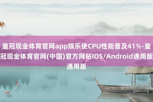 皇冠现金体育官网app娱乐使CPU性能普及41%-皇冠现金体育官网(中国)官方网站IOS/Android通用版