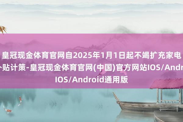 皇冠现金体育官网自2025年1月1日起不竭扩充家电以旧换新补贴计策-皇冠现金体育官网(中国)官方网站IOS/Android通用版