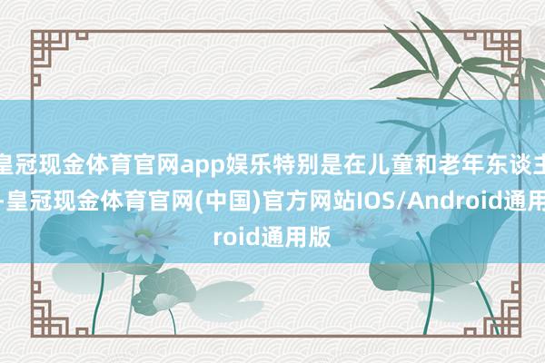 皇冠现金体育官网app娱乐特别是在儿童和老年东谈主中-皇冠现金体育官网(中国)官方网站IOS/Android通用版