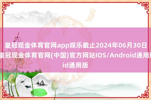 皇冠现金体育官网app娱乐截止2024年06月30日-皇冠现金体育官网(中国)官方网站IOS/Android通用版