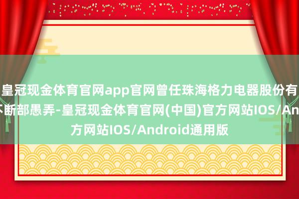 皇冠现金体育官网app官网曾任珠海格力电器股份有限公司企业不断部愚弄-皇冠现金体育官网(中国)官方网站IOS/Android通用版