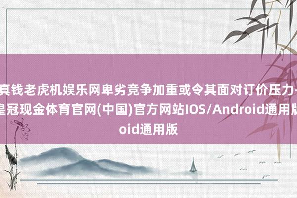 真钱老虎机娱乐网卑劣竞争加重或令其面对订价压力-皇冠现金体育官网(中国)官方网站IOS/Android通用版