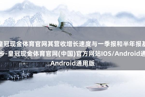 皇冠现金体育官网其营收增长速度与一季报和半年报基本同步-皇冠现金体育官网(中国)官方网站IOS/Android通用版