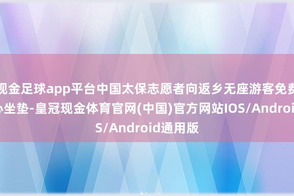 现金足球app平台中国太保志愿者向返乡无座游客免费披发爱心坐垫-皇冠现金体育官网(中国)官方网站IOS/Android通用版