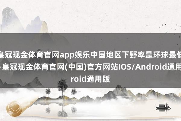 皇冠现金体育官网app娱乐中国地区下野率是环球最低的-皇冠现金体育官网(中国)官方网站IOS/Android通用版