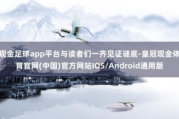 现金足球app平台与读者们一齐见证谜底-皇冠现金体育官网(中国)官方网站IOS/Android通用版