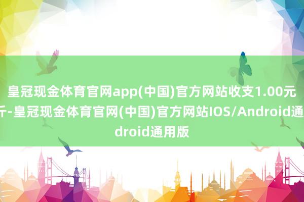 皇冠现金体育官网app(中国)官方网站收支1.00元/公斤-皇冠现金体育官网(中国)官方网站IOS/Android通用版