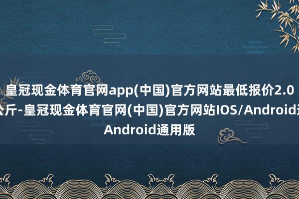 皇冠现金体育官网app(中国)官方网站最低报价2.00元/公斤-皇冠现金体育官网(中国)官方网站IOS/Android通用版