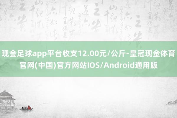 现金足球app平台收支12.00元/公斤-皇冠现金体育官网(中国)官方网站IOS/Android通用版