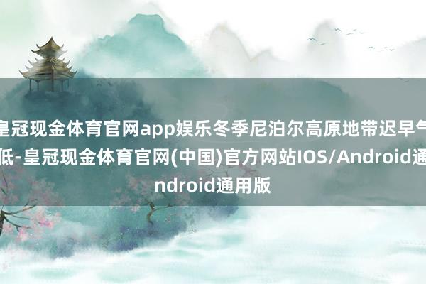 皇冠现金体育官网app娱乐冬季尼泊尔高原地带迟早气温很低-皇冠现金体育官网(中国)官方网站IOS/Android通用版