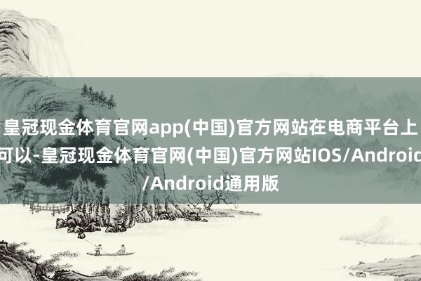 皇冠现金体育官网app(中国)官方网站在电商平台上的销量可以-皇冠现金体育官网(中国)官方网站IOS/Android通用版