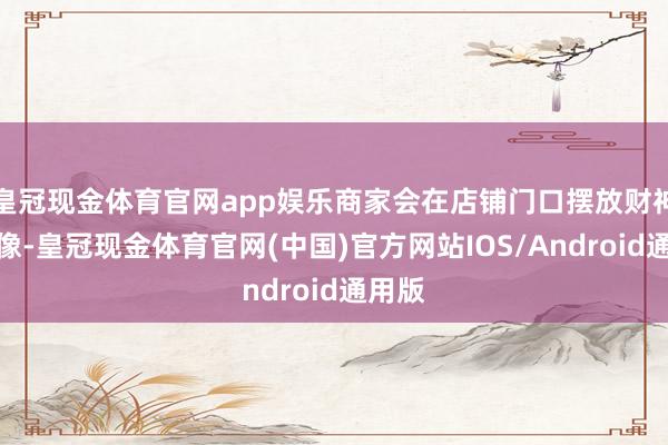 皇冠现金体育官网app娱乐商家会在店铺门口摆放财神爷雕像-皇冠现金体育官网(中国)官方网站IOS/Android通用版