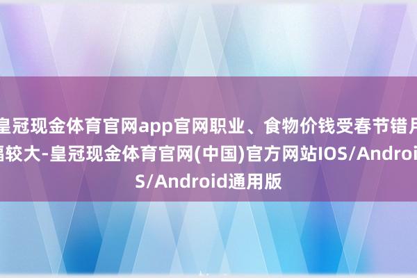 皇冠现金体育官网app官网职业、食物价钱受春节错月影响涨幅较大-皇冠现金体育官网(中国)官方网站IOS/Android通用版