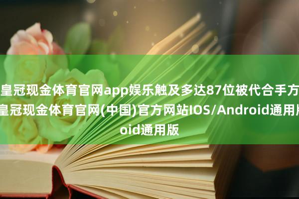 皇冠现金体育官网app娱乐触及多达87位被代合手方-皇冠现金体育官网(中国)官方网站IOS/Android通用版