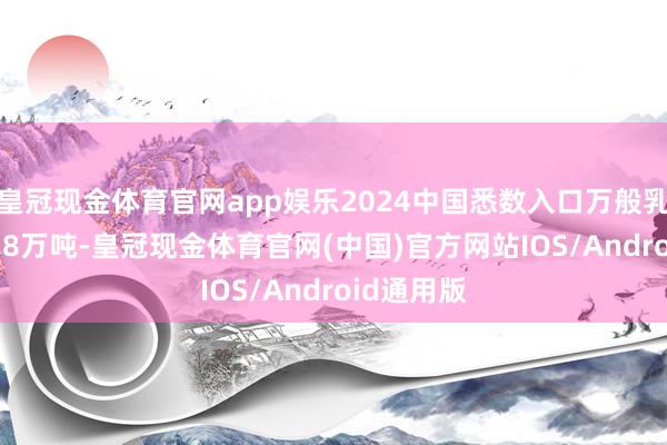 皇冠现金体育官网app娱乐2024中国悉数入口万般乳成品276.8万吨-皇冠现金体育官网(中国)官方网站IOS/Android通用版